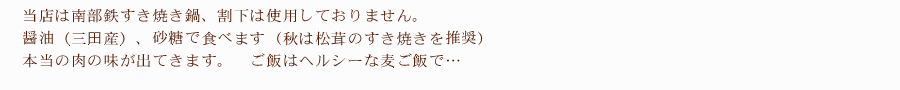 当店は南部鉄すき焼き鍋、割下は使用しておりません。醤油（三田産）、砂糖で食べます（秋は松茸のすき焼きを推奨）本当の肉の味が出てきます。ご飯はヘルシーな麦ご飯で…