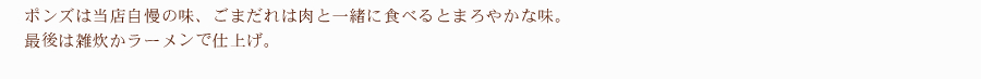 ポンズは当店自慢の味、ごまだれは肉と一緒に食べるとまろやかな味。最後は雑炊かラーメンで仕上げ。