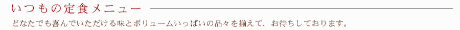 いつもの定食メニュー　－　どなたでも喜んでいただける味とボリュームいっぱいの品々を揃えて、お待ちしております。