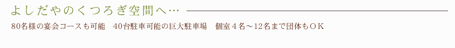 よしだやのくつろぎ空間へ・・・　－　80名様の宴会コースも可能　40台駐車可能の巨大駐車場　個室４名～12名まで団体もＯＫ